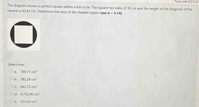 Time left 0:37:57 
The diagram shows a perfect square within a full circle. The square has sides of 30 cm and the length of the diagonal of the
square is 42.43 cm. Determine the area of the shaded region (use π =3.14). 
Select one:
a. 766.77cm^2
b. 382.24cm^2
C. 642.72cm^2
d. 4,752.96cm^2
e. 513.24cm^2