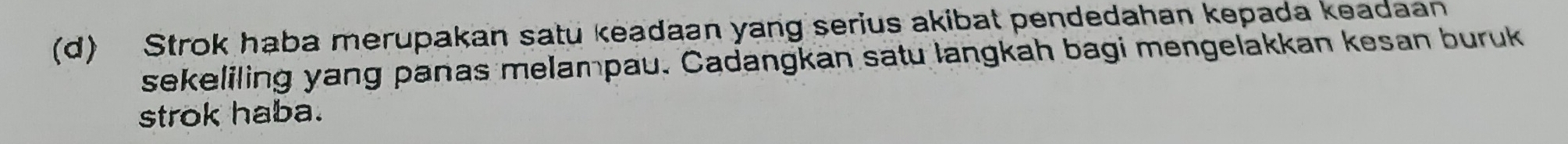 Strok haba merupakan satu keadaan yang serius akibat pendedahan kepada keadaan 
sekeliling yang panas melampau. Cadangkan satu langkah bagi mengelakkan kesan buruk 
strok haba.