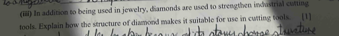 (iii) In addition to being used in jewelry, diamonds are used to strengthen industrial cutting 
tools. Explain how the structure of diamond makes it suitable for use in cutting tools. [1]