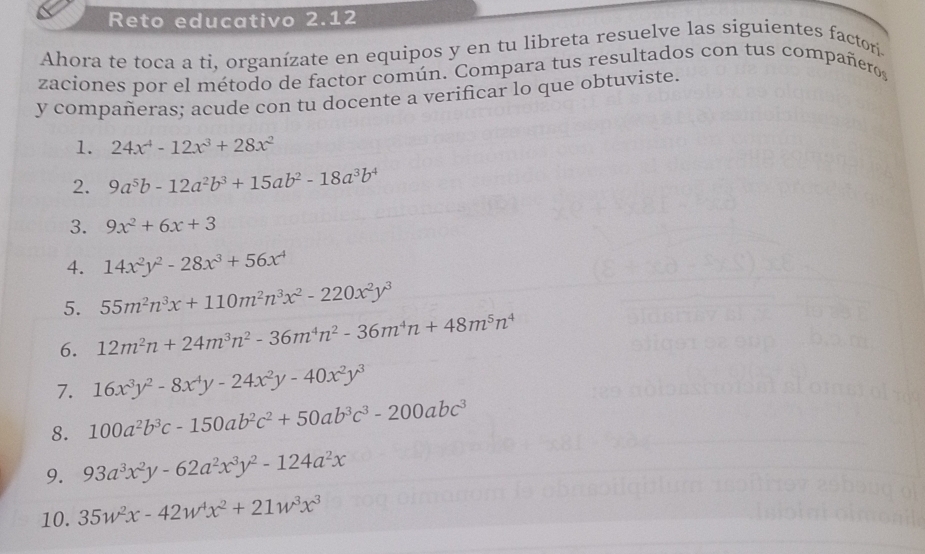 Reto educativo 2.12 
Ahora te toca a ti, organízate en equipos y en tu libreta resuelve las siguientes factor. 
zaciones por el método de factor común. Compara tus resultados con tus compañero, 
y compañeras; acude con tu docente a verificar lo que obtuviste. 
1. 24x^4-12x^3+28x^2
2. 9a^5b-12a^2b^3+15ab^2-18a^3b^4
3. 9x^2+6x+3
4. 14x^2y^2-28x^3+56x^4
5. 55m^2n^3x+110m^2n^3x^2-220x^2y^3
6. 12m^2n+24m^3n^2-36m^4n^2-36m^4n+48m^5n^4
7. 16x^3y^2-8x^4y-24x^2y-40x^2y^3
8. 100a^2b^3c-150ab^2c^2+50ab^3c^3-200abc^3
9. 93a^3x^2y-62a^2x^3y^2-124a^2x
10. 35w^2x-42w^4x^2+21w^3x^3