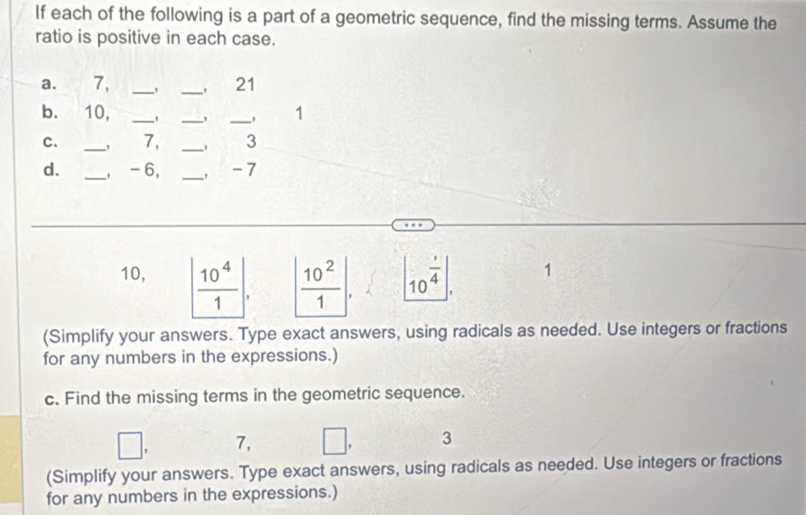 If each of the following is a part of a geometric sequence, find the missing terms. Assume the 
ratio is positive in each case. 
a. 7, __21 
b. 10, ___1 
, 
C. _， 7, _， 3
d. _, -6, _, -7
10, | 10^4/1 |. | 10^2/1 | |10^(frac 1)4|, 1
(Simplify your answers. Type exact answers, using radicals as needed. Use integers or fractions 
for any numbers in the expressions.) 
c. Find the missing terms in the geometric sequence. 
□
7, □ , 3
(Simplify your answers. Type exact answers, using radicals as needed. Use integers or fractions 
for any numbers in the expressions.)