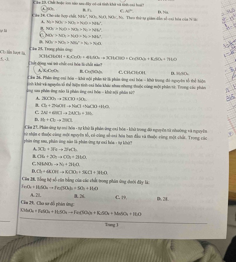 Chất hoặc ion nào sau đây có cả tính khử và tính oxi hoá?
A. SO_2. B. F_2. C. Al^(3+). D. Na.
Câu 24. Cho các hợp chất. NH_4^(+,NO_2),N_2O,NO_3^(-,N_2). Theo thứ tự giảm dần số oxi hóa của N là:
A. N_2>NO_3^(->NO_2)>N_2O>NH_4^(+.
tự là
B. NO_3^->N_2)O>NO_2>N_2>NH_4^(+.
C NO_3)^->NO_2>N_2O>N_2>NH_4^(+.
D. NO_3)^->NO_2>NH_4^(+>N_2)>N_2O.
Câu 25. Trong phản ứng:
Cl3 lần lượt là,
5, -3. 3CH_3CH_2OH+K_2Cr_2O_7+4H_2SO_4to 3CH_3CHO+Cr_2(SO_4)_3+K_2SO_4+7H_2O
Chất đóng vai trò chất oxi hóa là chất nào?
A, K_2Cr_2O_7. B. Cr_2(SO_4)_3. C. CH_3CH_2OH. D. H₂SO4.
Câu 26. Phản ứng oxi hóa - khử nội phân tử là phản ứng oxi hóa - khử trong đó nguyên tố thể hiện
kính khử và nguyên tố thể hiện tính oxi hóa khác nhau nhưng thuộc cùng một phân tử. Trong các phản
ứng sau phản ứng nào là phản ứng oxi hóa - khử nội phân tử?
A. 2KClO_3to 2KClO+3O_2.
B. Cl_2+2NaOHto NaCl+NaClO+H_2O.
C. 2Al+6HClto 2AlCl_3+3H_2.
D. H_2+Cl_2to 2HCl.
Câu 27. Phản ứng tự oxi hóa - tự khử là phản ứng oxi hóa - khử trong đó nguyên tử nhường và nguyên
từ nhận e thuộc cùng một nguyên tố, có cùng số oxi hóa ban đầu và thuộc cùng một chất. Trong các
phản ứng sau, phản ứng nào là phản ứng tự oxi hóa - tự khử?
A. 3Cl_2+3Feto 2FeCl_3.
B. CH_4+2O_2to CO_2+2H_2O.
C. NH_4NO_3to N_2+2H_2O.
D. Cl_2+6KOHto KClO_3+5KCl+3H_2O.
Câu 28. Tổng hệ số cân bằng của các chất trong phản ứng dưới đây là:
Fe_3O_4+H_2SO_4to Fe_2(SO_4)_3+SO_2+H_2O
A. 21. B. 26. C. 19. D. 28.
Câu 29. Cho sơ đồ phản ứng:
KMnO_4+FeSO_4+H_2SO_4to Fe_2(SO_4)_3+K_2SO_4+MnSO_4+H_2O
Trang 3