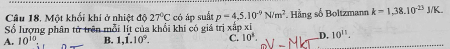 Một khối khí ở nhiệt độ 27°C có áp suất p=4,5.10^(-9)N/m^2. Hằng số Boltzmann k=1,38.10^(-23)J/K. 
Số lượng phân tử trên mỗi lít của khối khí có giá trị xấp xỉ
A. 10^(10). B. 1,dot 1.10^9. C. 10^8.
D. 10^(11).