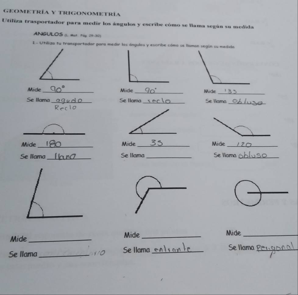 GEOMETRÍA Y TRIGONOMETRÍA 
Utiliza trasportador para medir los ángulos y escribe cómo se llama según su medida 
ANGULOS (L. Mat. Pág. 29-30) 
L- Utiliza tu transportadar para medir los ángulos y escribe cómo se llaman según su medida 
Mide _Mide _Mide_ 
Se Ilama_ Se Ilama_ Se Ilarna_ 
_ 
Mide_ Mide _Mide_ 
Se llama_ Se Ilama_ Se Ilama_ 
_ 
Mide _Mide_ 
Mide_ 
Se llama_ 
Se Ilama_ Se Ilama_