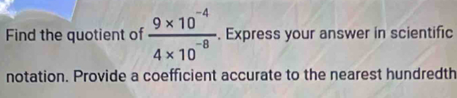 Find the quotient of  (9* 10^(-4))/4* 10^(-8) . Express your answer in scientific 
notation. Provide a coefficient accurate to the nearest hundredth