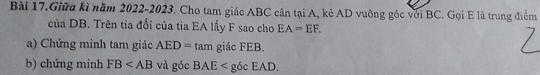 Bài 17.Giữa kì năm 2022-2023. Cho tam giác ABC cân tại A, kẻ AD vuông góc với BC. Gọi E là trung điểm 
của DB. Trên tia đối của tia EA lấy F sao cho EA=EF. 
a) Chứng minh tam giác AED=tan giác FEB. 
b) chứng minh FB và góc BAE< góc E AD.