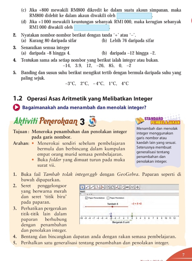 Jika +800 mewakili RM800 dikredit ke dalam suatu akaun simpanan, maka
RM800 didebit ke dalam akaun diwakili oleh
(d) Jika +1000 mewakili keuntungan sebanyak RM1000, maka kerugian sebanyak
RM1 000 diwakili oleh
2. Nyatakan nombor-nombor berikut dengan tanda ‘+’ atau ‘−’.
(a) Kurang 80 daripada sifar (b) Lebih 76 daripada sifar
3. Senaraikan semua integer
(a) daripada -8 hingga 4. (b) daripada -12 hingga -2.
4. Tentukan sama ada setiap nombor yang berikut ialah integer atau bukan.
-14, 3.9, 12, -26, 85, 0, -2
5. Banding dan susun suhu berikut mengikut tertib dengan bermula daripada suhu yang
paling sejuk.
-3°C,2°C,-4°C,1°C,4°C
1.2 Operasi Asas Aritmetik yang Melibatkan Integer
Bagaimanakah anda menambah dan menolak integer?
Aktiviti Penerokaan 3 STANDARD PEMBELAJARAN
Menambah dan menolak
Tujuan: Meneroka penambahan dan penolakan integer integer menggunakan
pada garis nombor. garis nombor atau
Arahan: • Menerokai sendiri sebelum pembelajaran kaedah lain yang sesuai.
bermula dan berbincang dalam kumpulan Seterusnya membuat
generalisasi tentang
empat orang murid semasa pembelajaran. penambahan dan
Buka folder yang dimuat turun pada muka penolakan integer.
surat vii.
1. Buka fail Tambah tolak integer.ggb dengan GeoGebra. Paparan seperti di
bawah dipaparkan.
2. Seret penggelongsor 
yang berwarna merah 
dan seret ‘titik biru’ 
pada paparan.
3. Perhatikan pergerakan
titik-titik lain dalam 
paparan berhubung 
dengan penambahan 
dan penolakan integer.
4. Bentang dan bincangkan dapatan anda dengan rakan semasa pembelajaran.
5. Perihalkan satu generalisasi tentang penambahan dan penolakan integer.
7