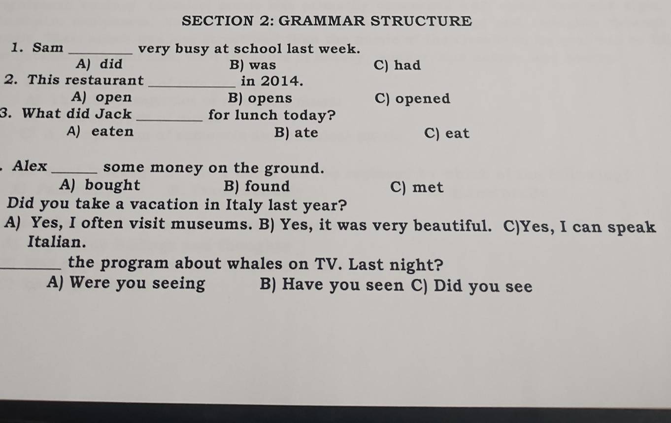 GRAMMAR STRUCTURE
1. Sam _very busy at school last week.
A) did B) was C) had
2. This restaurant _in 2014.
A) open B) opens C) opened
3. What did Jack_ for lunch today?
A) eaten B) ate C) eat
Alex _some money on the ground.
A) bought B) found C) met
Did you take a vacation in Italy last year?
A) Yes, I often visit museums. B) Yes, it was very beautiful. C)Yes, I can speak
Italian.
_the program about whales on TV. Last night?
A) Were you seeing B) Have you seen C) Did you see