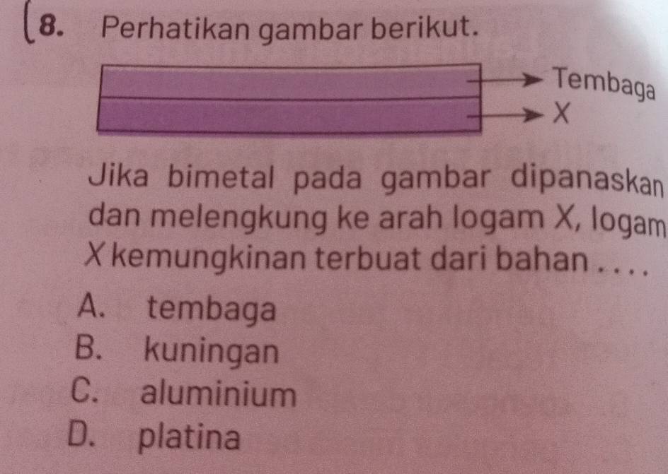 Perhatikan gambar berikut.
Tembaga
X
Jika bimetal pada gambar dipanaskan
dan melengkung ke arah logam X, logam
X kemungkinan terbuat dari bahan . . . .
A. tembaga
B. kuningan
C. aluminium
D. platina