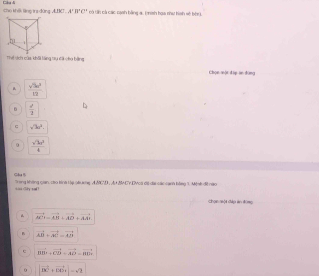 Cho khối lăng trụ đứng ABC. A'B'C' có tất cả các cạnh bằng α. (minh họa như hình vẽ bên).
Thể tích của khối lãng trụ đã cho bằng
Chọn một đáp án đùng
A  sqrt(3)a^3/12 .
B  a^2/2 
c sqrt(3)a^3.
D  sqrt(3)a^3/4 
Câu 5
Trong không gian, cho hình lập phương ABCD. At BỉCt D có độ dài các cạnh bằng 1. Mệnh đề nào
sau đây sai?
Chọn một đáp án đùng
A vector ACt=vector AB+vector AD+vector AAt.
B vector AB+vector AC=vector AD.
C vector BBt+vector CD+vector AD=vector BDt.
D |vector BC+vector DD_1|=sqrt(2)