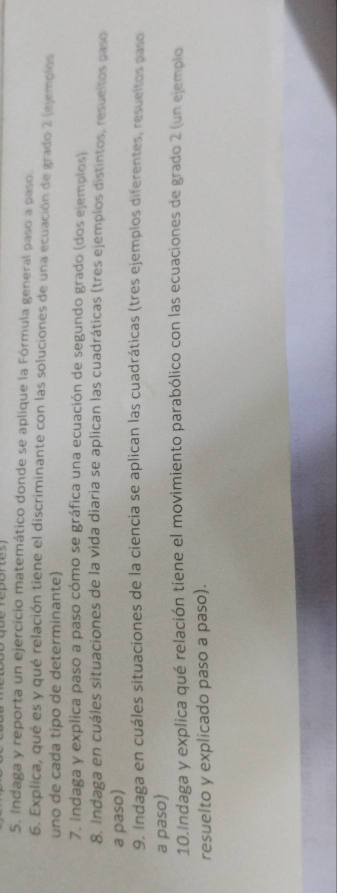 Indaga y reporta un ejercicio matemático donde se aplique la Fórmula general paso a paso. 
6. Explica, qué es y qué relación tiene el discriminante con las soluciones de una ecuación de grado 2 (ejemplos 
uno de cada tipo de determinante) 
7. Indaga y explica paso a paso cómo se gráfica una ecuación de segundo grado (dos ejemplos) 
8. Indaga en cuáles situaciones de la vida diaria se aplican las cuadráticas (tres ejemplos distintos, resueltos paso 
a paso) 
9. Indaga en cuáles situaciones de la ciencia se aplican las cuadráticas (tres ejemplos diferentes, resueltos paso 
a paso) 
10.Indaga y explica qué relación tiene el movimiento parabólico con las ecuaciones de grado 2 (un ejemplo 
resuelto y explicado paso a paso).