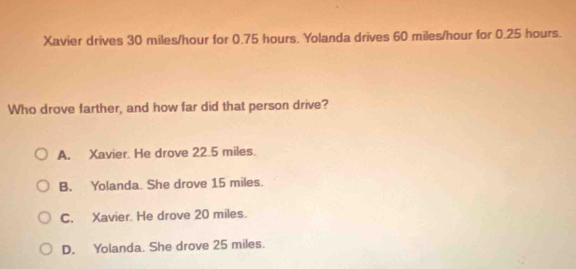 Xavier drives 30 miles/hour for 0.75 hours. Yolanda drives 60 miles/hour for 0.25 hours.
Who drove farther, and how far did that person drive?
A. Xavier. He drove 22.5 miles.
B. Yolanda She drove 15 miles.
C. Xavier. He drove 20 miles.
D. Yolanda. She drove 25 miles.