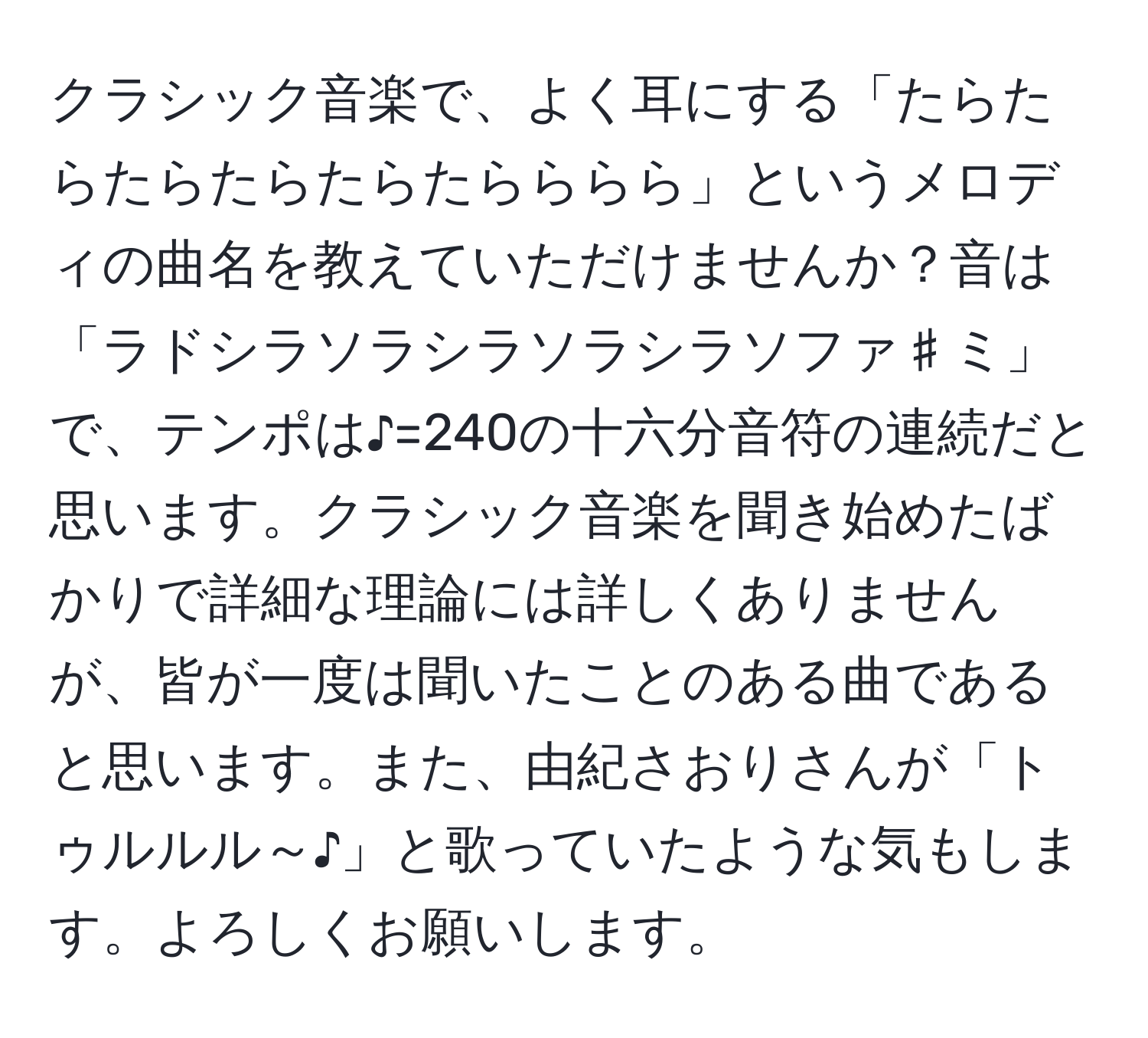 クラシック音楽で、よく耳にする「たらたらたらたらたらたらららら」というメロディの曲名を教えていただけませんか？音は「ラドシラソラシラソラシラソファ♯ミ」で、テンポは♪=240の十六分音符の連続だと思います。クラシック音楽を聞き始めたばかりで詳細な理論には詳しくありませんが、皆が一度は聞いたことのある曲であると思います。また、由紀さおりさんが「トゥルルル～♪」と歌っていたような気もします。よろしくお願いします。