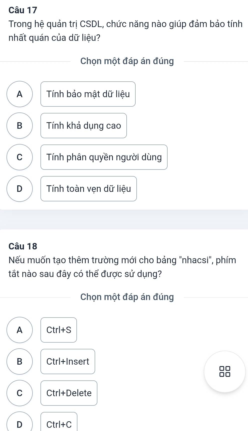 Trong hệ quản trị CSDL, chức năng nào giúp đảm bảo tính
nhất quán của dữ liệu?
Chọn một đáp án đúng
A Tính bảo mật dữ liệu
B Tính khả dụng cao
C Tính phân quyền người dùng
D Tính toàn vẹn dữ liệu
Câu 18
Nếu muốn tạo thêm trường mới cho bảng "nhacsi", phím
tắt nào sau đây có thể được sử dụng?
Chọn một đáp án đúng
A Ctrl+S
B Ctrl+ Insert
C Ctrl+D elete
D Ctrl+C