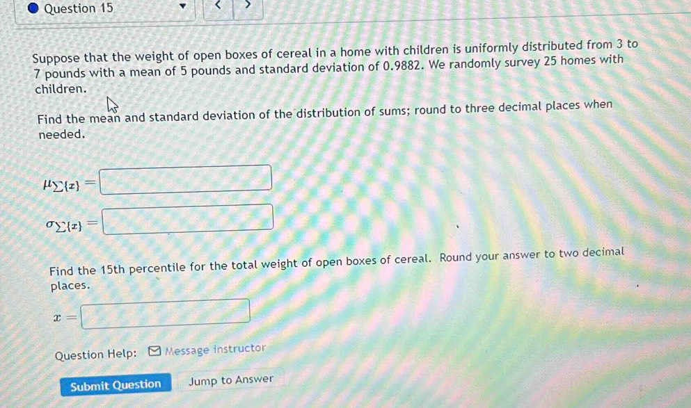 Suppose that the weight of open boxes of cereal in a home with children is uniformly distributed from 3 to
7 pounds with a mean of 5 pounds and standard deviation of 0.9882. We randomly survey 25 homes with 
children. 
Find the mean and standard deviation of the distribution of sums; round to three decimal places when 
needed.
mu _sumlimits  x =□
sigma _sumlimits  x =□
Find the 15th percentile for the total weight of open boxes of cereal. Round your answer to two decimal 
places.
x= □
Question Help: Message instructor 
Submit Question Jump to Answer