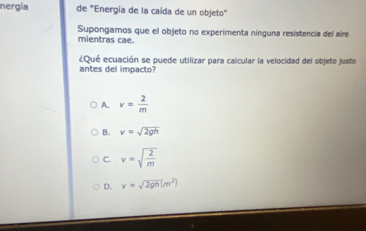 nergía de "Energía de la caída de un objeto"
Supongamos que el objeto no experimenta ninguna resistencia del aire
mientras cae.
¿Qué ecuación se puede utilizar para calcular la velocidad del objeto justo
antes del impacto?
A. v= 2/m 
B. v=sqrt(2gh)
C. v=sqrt(frac 2)m
D. v=sqrt(2gh)(m^2)