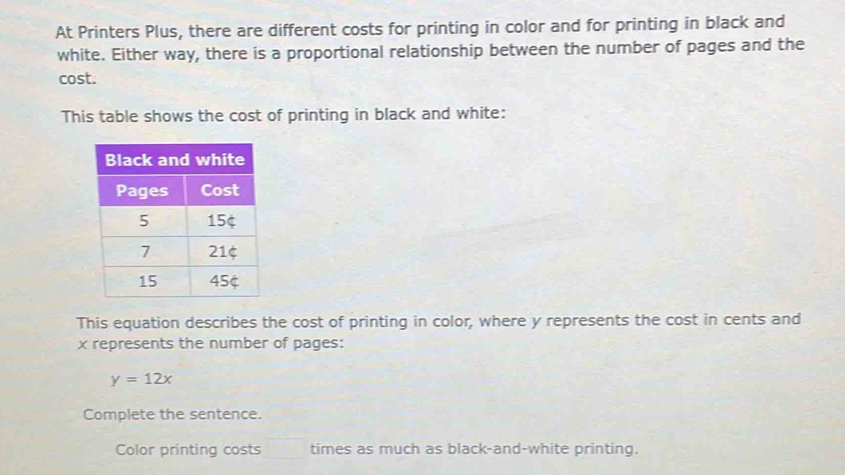 At Printers Plus, there are different costs for printing in color and for printing in black and 
white. Either way, there is a proportional relationship between the number of pages and the 
cost. 
This table shows the cost of printing in black and white: 
This equation describes the cost of printing in color, where y represents the cost in cents and
x represents the number of pages:
y=12x
Complete the sentence. 
Color printing costs times as much as black-and-white printing.