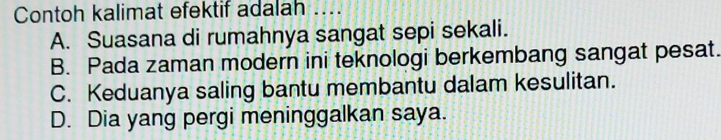 Contoh kalimat efektif adalah ....
A. Suasana di rumahnya sangat sepi sekali.
B. Pada zaman modern ini teknologi berkembang sangat pesat.
C. Keduanya saling bantu membantu dalam kesulitan.
D. Dia yang pergi meninggalkan saya.