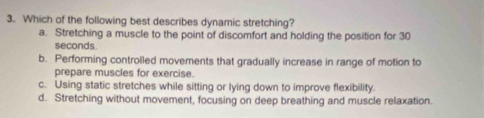 Which of the following best describes dynamic stretching?
a. Stretching a muscle to the point of discomfort and holding the position for 30
seconds
b. Performing controlled movements that gradually increase in range of motion to
prepare muscles for exercise.
c. Using static stretches while sitting or lying down to improve flexibility.
d. Stretching without movement, focusing on deep breathing and muscle relaxation.