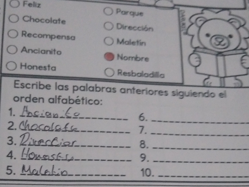 Feliz Parque 
Chocolate Dirección 
Recompensa Maletin 
Ancianito Nombre 
Honesta Resbaladilla 
Escribe las palabras anteriores siguiendo el 
orden alfabético: 
1. 
_6._ 
2. 
_7._ 
3. 
_8._ 
4._ 
_9._ 
5. _10._