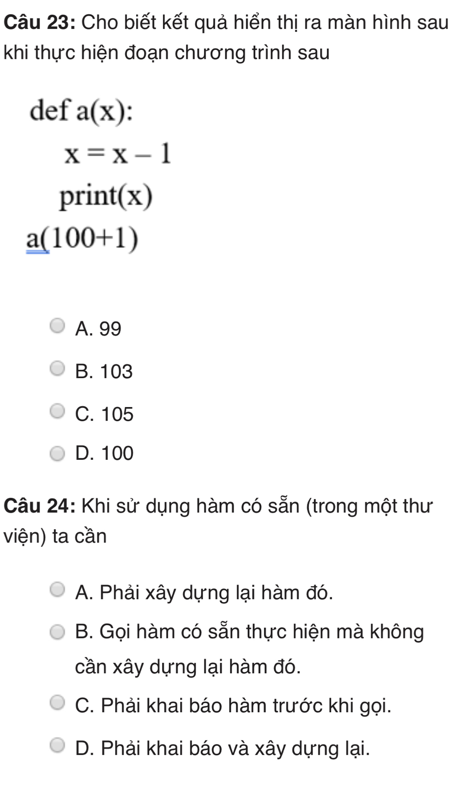 Cho biết kết quả hiển thị ra màn hình sau
khi thực hiện đoạn chương trình sau
def a(x)
x=x-1
print(x)
_ _ a(100+1)
A. 99
B. 103
C. 105
D. 100
Câu 24: Khi sử dụng hàm có sẵn (trong một thư
viện) ta cần
A. Phải xây dựng lại hàm đó.
B. Gọi hàm có sẵn thực hiện mà không
cần xây dựng lại hàm đó.
C. Phải khai báo hàm trước khi gọi.
D. Phải khai báo và xây dựng lại.