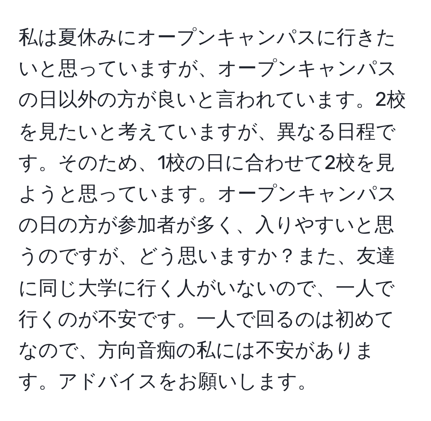 私は夏休みにオープンキャンパスに行きたいと思っていますが、オープンキャンパスの日以外の方が良いと言われています。2校を見たいと考えていますが、異なる日程です。そのため、1校の日に合わせて2校を見ようと思っています。オープンキャンパスの日の方が参加者が多く、入りやすいと思うのですが、どう思いますか？また、友達に同じ大学に行く人がいないので、一人で行くのが不安です。一人で回るのは初めてなので、方向音痴の私には不安があります。アドバイスをお願いします。