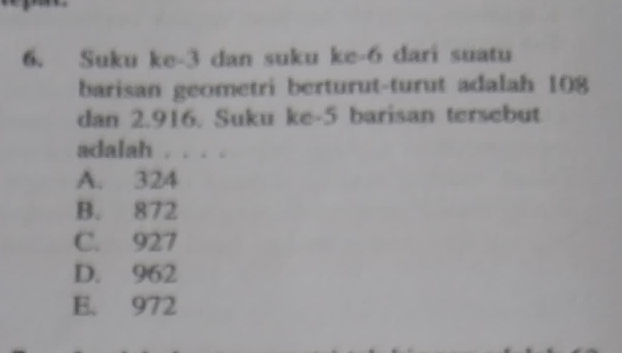 Suku ke -3 dan suku ke -6 dari suatu
barisan geometri berturut-turut adalah 108
dan 2.916. Suku ke- 5 barisan tersebut
adalah . . . .
A. 324
B. 872
C. 927
D. 962
E. 972