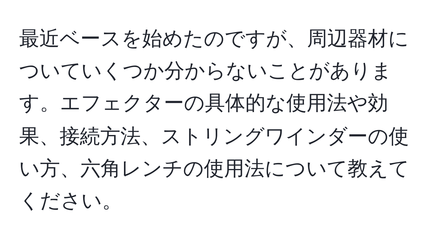 最近ベースを始めたのですが、周辺器材についていくつか分からないことがあります。エフェクターの具体的な使用法や効果、接続方法、ストリングワインダーの使い方、六角レンチの使用法について教えてください。