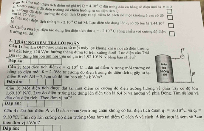 Cầu 2: Cho một điện tích điểm có giá trị Q=4.10^(-9)C
a. Vecto cường độ điện trường có chiều hướng ra xa điện tích Q đặt trong dầu có hằng số điện môi là varepsilon =2
B Cường độ điện trường do diện tích Q gây ra tại điểm M cách nó một khoảng 5 cm có độ
lớn là 72 V/m
c. Đặt một điện tích thứ q=-2.10^(-9)C
N tại M. Lực điện tác dụng lên q có độ lớn là 1,44.10^(-5)
d. Chiều của lực điện tác dụng lên điện tích thứ q=-2.10^(-9)C cùng chiều với cường độ điện
trường tại đó.
3. TRÁc nghiệm trả lời ngán
Câu 1: Ion âm OH- được phát ra từ một máy lọc không khí ở nơi có điện trường
trái đất bằng 120 V/m hướng thẳng đứng từ trên xuống đưới. Lực điện của Trái
Đất tác dụng lên ion âm nói trên có giá trị 1,92.10^xN. x bằng bao nhiêu?
Đáp án: 
Câu 2: Một điện tích điểm q=-2.10^(-7)C , đặt tại điểm A trong môi trường có
hằng số điện môi varepsilon =2 Véc tơ cường độ điện trường do điện tích q gây ra tại
điểm B với AB=7,5cm có độ lớn bao nhiệu k V/m?
Đáp án:
Câu 3: Một điện tích được đặt tại một điểm có cường độ điện trường hướng về phía Tây có độ lớn
1,60.10^4N/C. Lực do điện trường tác dụng lên điện tích là 6,4 N và hướng về phía Đông. Tìm độ lớn và
đầu của điện tích. Theo đơn vị mC?
Đáp án:
Câu 4: Tai hai điểm A và B cách nhau 5cmtrong chân không có hai điện tích điểm q_1=16.10^(-8)C và q_2=
9.10^(-8)C.  Tính độ lớn cường độ điện trường tổng hợp tại điểm C cách A và cách B lần lượt là 4cm và 3cm
theo đơn vj kV/m?
Đáp án: