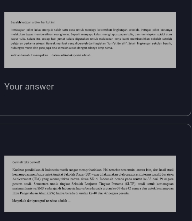 Bacalah kutipan artikel berikut ini! 
Pembagian piket kelas menjadi salah satu cara untuk menjaga kebersihan lingkungan sekolah. Petugas piket biasanya 
melakukan tugas membersihkan ruang kelas. Seperti menyapu kelas, menghapus papan tulis, dan menyiapkan spidol atau 
kapur tulis. Selain itu, setiap hari jumat selalu digunakan untuk melakukan kerja bakti membersihkan sekolah setelah 
pelajaran pertama selesai. Banyak manfaat yang diperoleh dari kegiatan “Jum’at Bersih”. Selain lingkungan sekolah bersih, 
hubungan murid dan guru juga bisa semakin akrab dengan adanya kerja sama. 
kutipan tersebut merupakan ... dalam artikel eksposisi adalah .... 
Your answer 
Cermati teks berikut! 
Kualitas pendidikan di Indonesia masih sangat memprihatinkan. Hal tersebut tercermin, antara lain, dari hasil studi 
kemampuan membaca untuk tingkat Sekolah Dasar (SD) yang dilaksanakan oleh organisasi Internasional Education 
Achievement (IEA) yang menunjukkan bahwa siswa SD di Indonesia berada pada urutan ke- 38 dari 39 negara 
peserta studi. Sementara untuk tingkat Sekolah Lanjutan Tingkat Pertama (SLTP), studi untuk kemampuan 
matematikasiswa SMP sederajat di Indonesia hanya berada pada urutan ke- 39 dari 42 negara dan untuk kemampuan 
Ilmu Pengetahuan Alam (IPA) hanya berada di urutan ke- 40 dari 42 negara peserta. 
Ide pokok dari paragraf tersebut adalah …