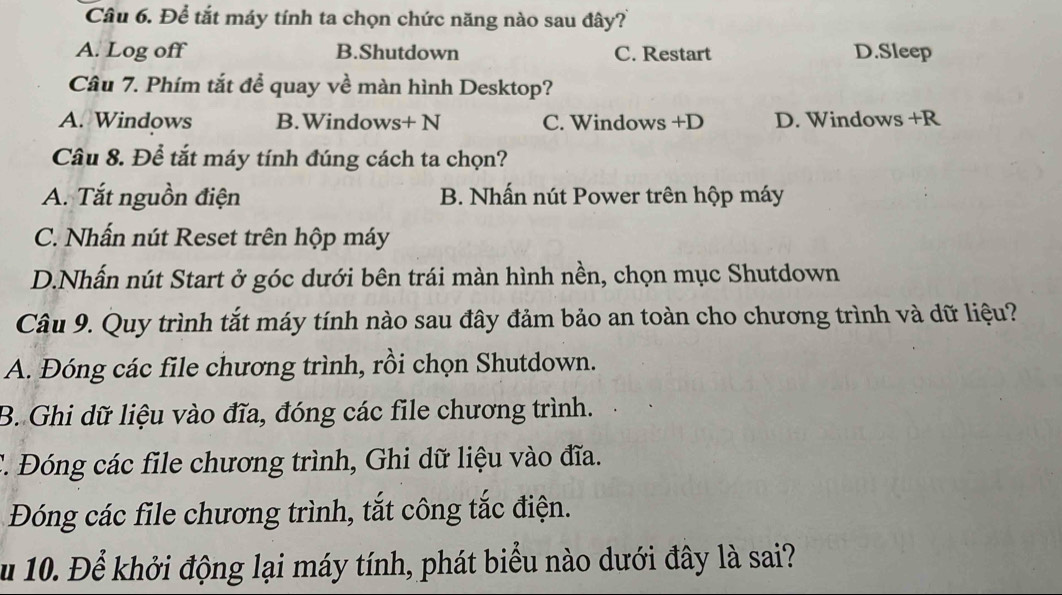 Để tắt máy tính ta chọn chức năng nào sau đây?
A. Log off B.Shutdown C. Restart D.Sleep
Câu 7. Phím tắt để quay về màn hình Desktop?
A. Windows B.Windows+ N C. Windows +D D. Windows +R
Câu 8. Để tắt máy tính đúng cách ta chọn?
A. Tắt nguồn điện B. Nhấn nút Power trên hộp máy
C. Nhấn nút Reset trên hộp máy
D.Nhấn nút Start ở góc dưới bên trái màn hình nền, chọn mục Shutdown
Câu 9. Quy trình tắt máy tính nào sau đây đảm bảo an toàn cho chương trình và dữ liệu?
A. Đóng các file chương trình, rồi chọn Shutdown.
B. Ghi dữ liệu vào đĩa, đóng các file chương trình.
C. Đóng các file chương trình, Ghi dữ liệu vào đĩa.
Đóng các file chương trình, tắt công tắc điện.
Ấ u 10. Để khởi động lại máy tính, phát biểu nào dưới đây là sai?