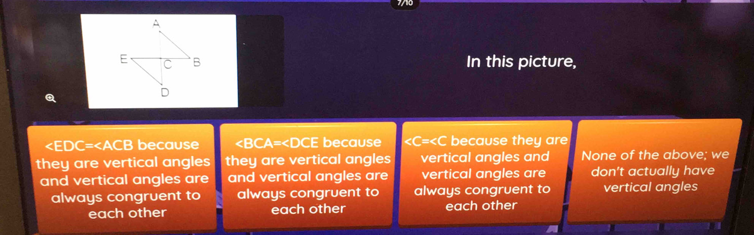 In this picture,
because ∠ BCA=∠ DCE because C= because the y ar 
they are vertical angles they are vertical angles vertical angles and None of the above; we
and vertical angles are and vertical angles are vertical angles are don't actually have
always congruent to always congruent to always congruent to vertical angles
each other each other each other
a