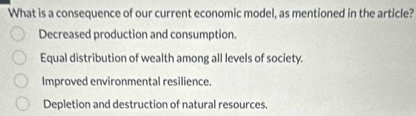 What is a consequence of our current economic model, as mentioned in the article?
Decreased production and consumption.
Equal distribution of wealth among all levels of society.
Improved environmental resilience.
Depletion and destruction of natural resources.