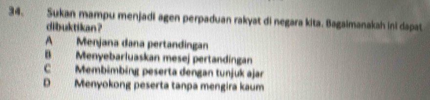 Sukan mampu menjadi agen perpaduan rakyat di negara kita. Bagaimanakah ini dapat
dibuktikan ?
A Menjana dana pertandingan
B Menyebarluaskan mesej pertandingan
C Membämbing peserta dengan tunjuk ajar
D Menyokong peserta tanpa mengira kaum