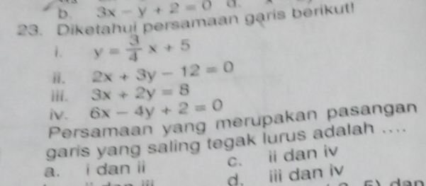 b. 3x-y+2=0 a、
23. Diketahul persamaan garis berikut!
i. y= 3/4 x+5
ⅱ. 2x+3y-12=0
iii. 3x+2y=8
iv. 6x-4y+2=0
Persamaan yang merupakan pasangan
garis yang saling tegak lurus adalah ....
c. ii dan iv
a. i dan ii
d, idan iv