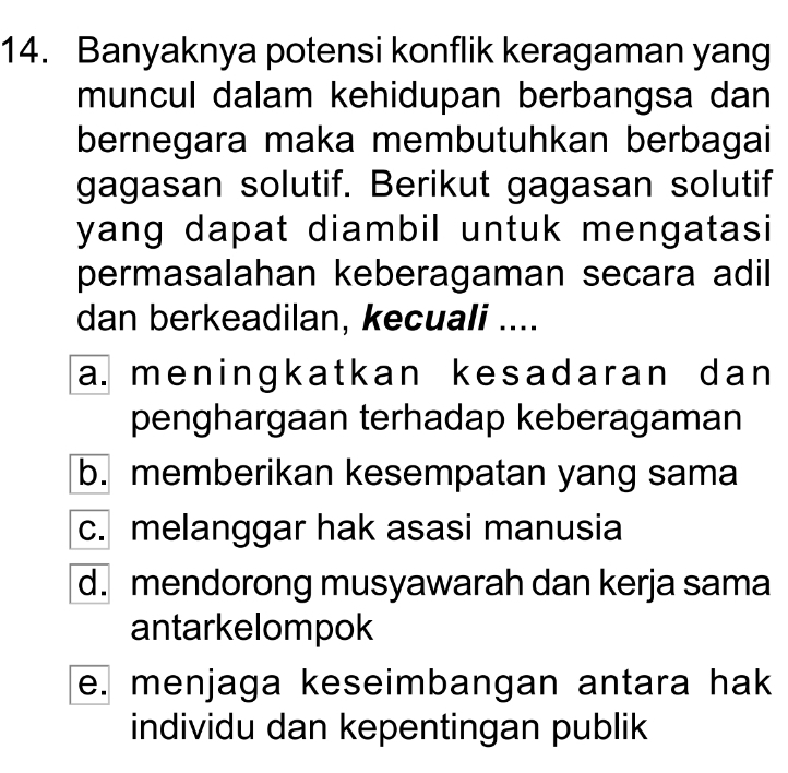 Banyaknya potensi konflik keragaman yang
muncul dalam kehidupan berbangsa dan
bernegara maka membutuhkan berbagai
gagasan solutif. Berikut gagasan solutif
yang dapat diambil untuk mengatasi
permasalahan keberagaman secara adil
dan berkeadilan, kecuali ....
a. meningkatkan kesadaran dan
penghargaan terhadap keberagaman
b. memberikan kesempatan yang sama
c. melanggar hak asasi manusia
d. mendorong musyawarah dan kerja sama
antarkelompok
e. menjaga keseimbangan antara hak
individu dan kepentingan publik