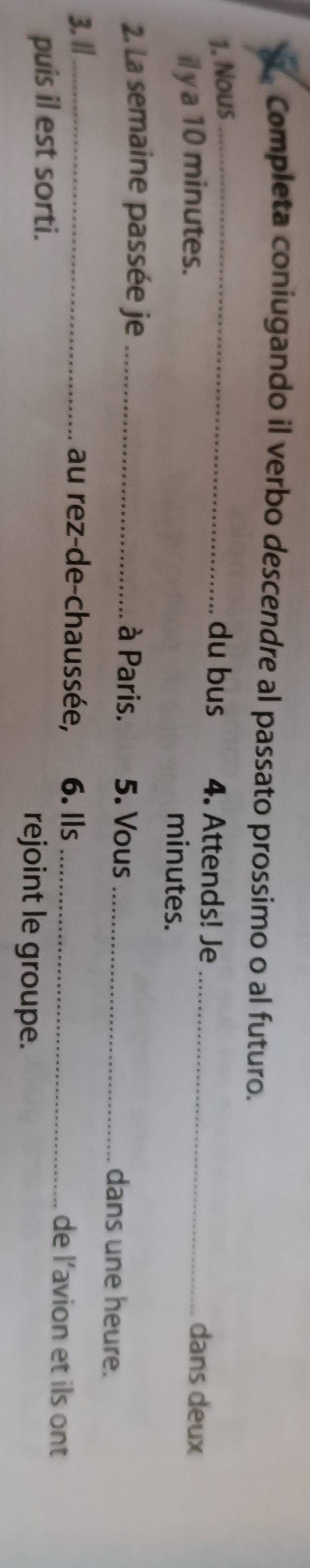 Completa coniugando il verbo descendre al passato prossimo o al futuro. 
1. Nous_ du bus 4. Attends! Je_ dans deux 
il y a 10 minutes. 
minutes. 
2. La semaine passée je _à Paris. 5. Vous _dans une heure. 
3. l/_ au rez-de-chaussée, 6. Ils _de l’avion et ils ont 
puis il est sorti. rejoint le groupe.