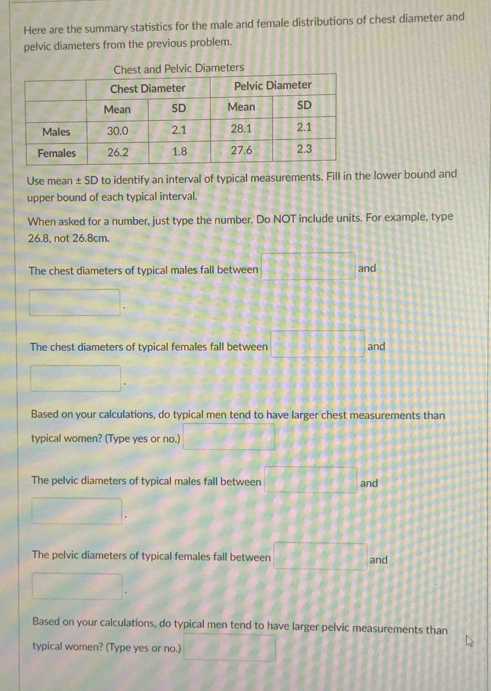 Here are the summary statistics for the male and female distributions of chest diameter and 
pelvic diameters from the previous problem. 
Chest and Pelvic Diameters 
Use mean ± SD to identify an interval of typical measurements. Fill in the lower bound and 
upper bound of each typical interval. 
When asked for a number, just type the number. Do NOT include units. For example, type
26.8, not 26.8cm. 
The chest diameters of typical males fall between and 
The chest diameters of typical females fall between and 
Based on your calculations, do typical men tend to have larger chest measurements than 
typical women? (Type yes or no.) 
The pelvic diameters of typical males fall between and 
The pelvic diameters of typical females fall between 
and 
Based on your calculations, do typical men tend to have larger pelvic measurements than 
typical women? (Type yes or no.)