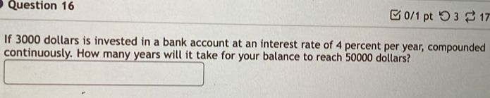 つ 3 17 
If 3000 dollars is invested in a bank account at an interest rate of 4 percent per year, compounded 
continuously. How many years will it take for your balance to reach 50000 dollars?