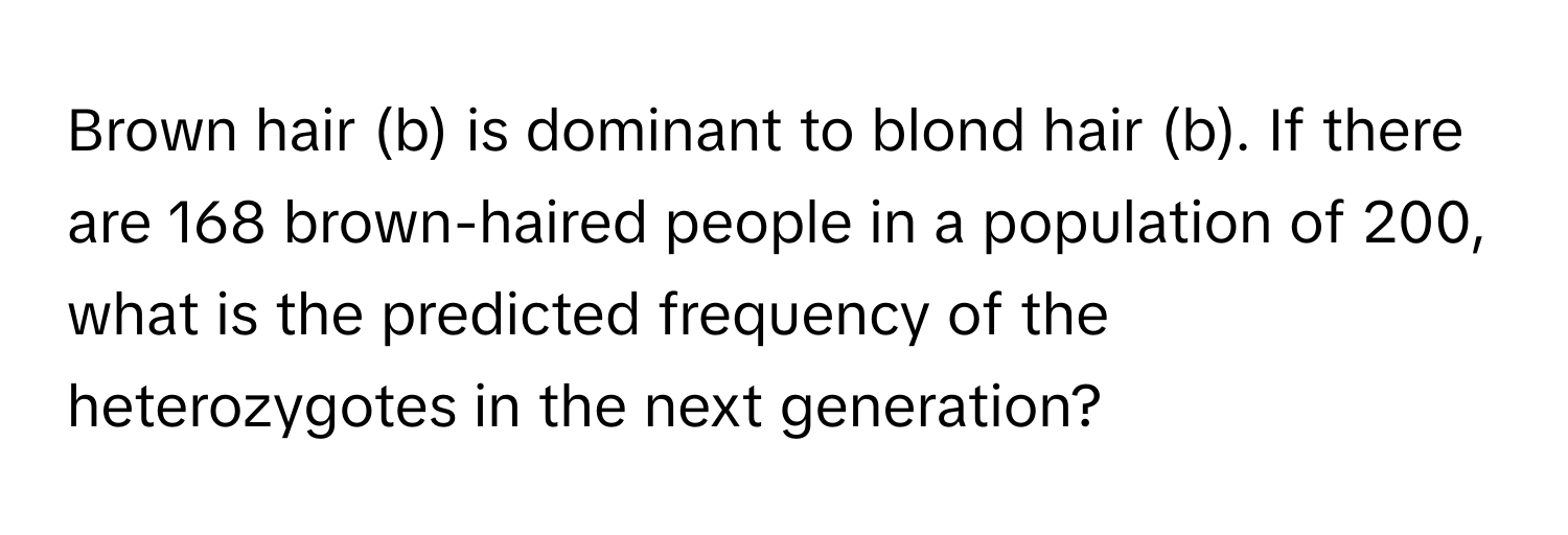 Brown hair (b) is dominant to blond hair (b). If there are 168 brown-haired people in a population of 200, what is the predicted frequency of the heterozygotes in the next generation?