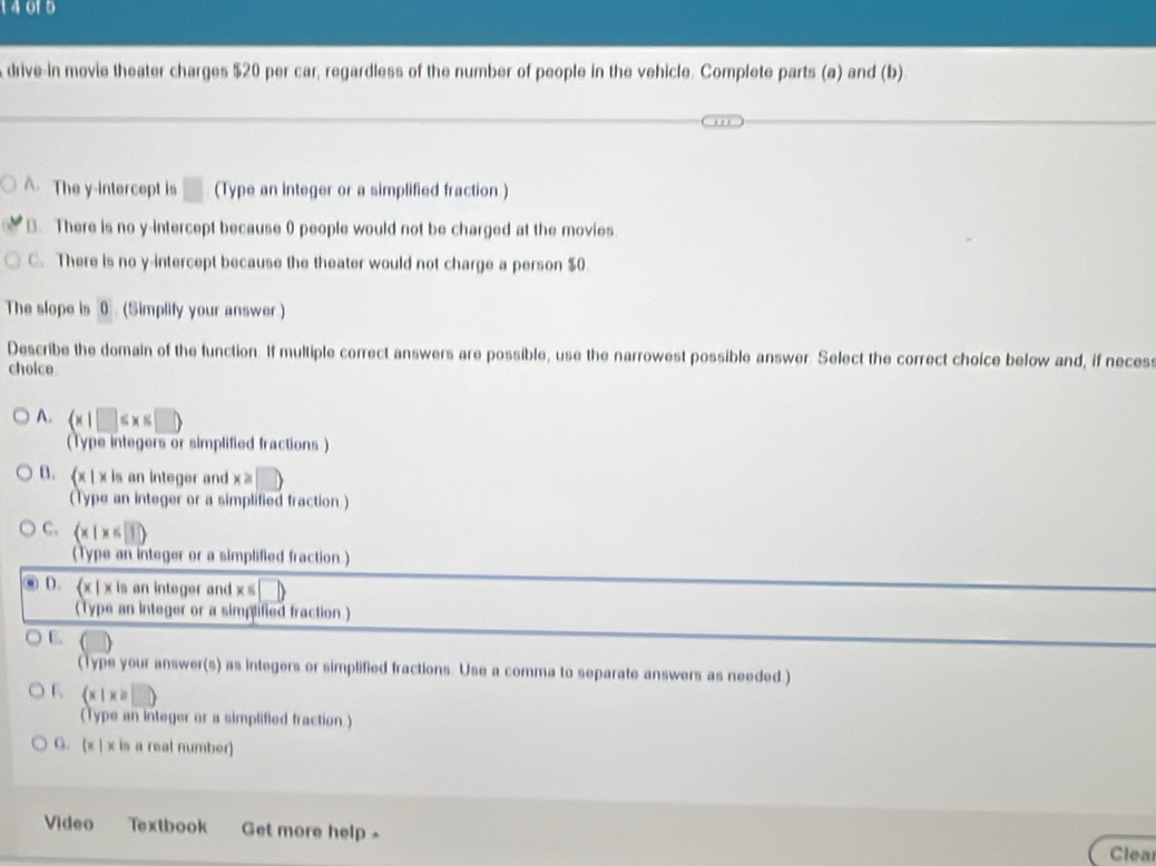 14015
drive-in movie theater charges $20 per car, regardless of the number of people in the vehicle. Complete parts (a) and (b)
A. The y-intercept is □ (Type an integer or a simplified fraction.)
B. There is no y-intercept because 0 people would not be charged at the movies
C. There is no y-intercept because the theater would not charge a person $0
The slope is 0 (Simplify your answer )
Describe the domain of the function. If multiple correct answers are possible, use the narrowest possible answer. Select the correct choice below and, if necess
choice
A.  x|□ ≤ x≤ □ 
(Type integers or simplified fractions )
B. (x | x is an integer and x≥
(Type an integer or a simplified fraction.)
C.  x|x≤ 1
(Type an integer or a simplified fraction )
D. (x | x is an integer and x≤ □ )
(Type an integer or a simplified fraction.)
C.
(Type your answer(s) as integers or simplified fractions. Use a comma to separate answers as needed.)
F  x|x≥slant □ )
(Type an integer or a simplified fraction.)
G. (x | x is a real number)
Video Textbook Get more help 
Clea