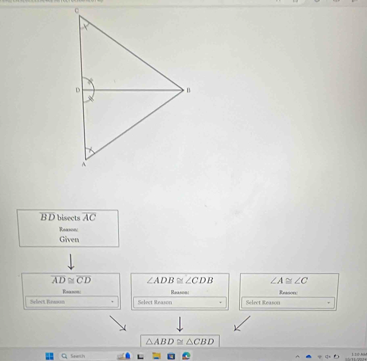 B D bisects overline AC
Reason: 
Given
overline AD≌ overline CD
∠ ADB≌ ∠ CDB
∠ A≌ ∠ C
Reason: Reason: Reason: 
Select Reason Select Reason Select Reason
△ ABD≌ △ CBD
Search 10/31/2024 1:10 AM