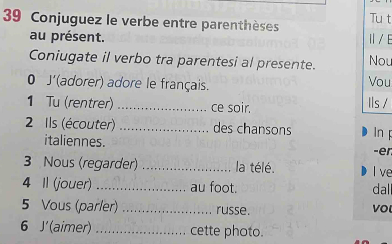 Conjuguez le verbe entre parenthèses 
Tu t 
au présent. Ⅱ/ E 
Coniugate il verbo tra parentesi al presente. Nou 
0 J' (adorer) adore le français. 
Vou 
1 Tu (rentrer) _ce soir. 
Ils / 
2 Ils (écouter) _des chansons In 
italiennes. -er 
3 Nous (regarder) _la télé. I ve 
4 1 (jouer) _au foot. dal 
5 Vous (parler) _russe. vo 
6 J'(aimer) _cette photo.