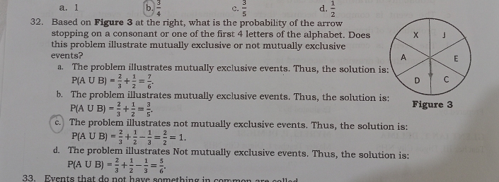 a. 1 b.  3/4  c.  3/5  d.  1/2 
32. Based on Figure 3 at the right, what is the probability of the arrow
stopping on a consonant or one of the first 4 letters of the alphabet. Does 」
this problem illustrate mutually exclusive or not mutually exclusive
events? E
A
a. The problem illustrates mutually exclusive events. Thus, the solution is:
P(A∪ B)= 2/3 + 1/2 = 7/6 . 
D C
b. The problem illustrates mutually exclusive events. Thus, the solution is: Figure 3
P(A∪ B)= 2/3 + 1/2 = 3/5 .
c. The problem illustrates not mutually exclusive events. Thus, the solution is:
P(A∪ B)= 2/3 + 1/2 - 1/3 = 2/2 =1.
d. The problem illustrates Not mutually exclusive events. Thus, the solution is:
P(A∪ B)= 2/3 + 1/2 - 1/3 = 5/6 . 
33. Events that do not have something in common are ca