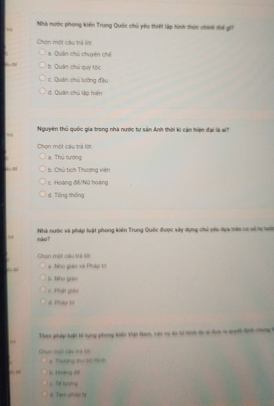 Nhà nước phong kiến Trung Quốc chủ yếu thiết lập hình thức chính thể gi?
trá
Chọn một câu trả lời:
0 a. Quân chủ chuyên chế
läu để b. Quân chú quý tộc
c. Quân chủ lưỡng đầu
d. Quân chủ lập hiến
Nguyên thủ quốc gia trong nhà nước tư sản Anh thời kì cận hiện đại là ai?
trà
Chọn một câu trả lời:
0
a. Thủ tướng
Ấu để b. Chủ tịch Thượng viện
c. Hoàng đế/Nữ hoàng
d. Tổng thống
Nhà nước và pháp luật phong kiến Trung Quốc được xây dựng chủ yêu dựa trên cơ sở tự tướn
trā nào?
0 Chọn một câu trả lời:
ầu để a. Nho giáo và Pháp trị
b. Nho giao
c. Phật giáo
d. Pháp trị
Theo pháp luật tổ tụng phong kiến Việt Nam, các vụ án tử hình do ai đưa ra quyết định chung n
trả
Chọn một cầu trả lời:
8. Thượng thư bộ Hình
àu đé b. Hoàng đé
c. Tế tướng
d. Tam pháp ty