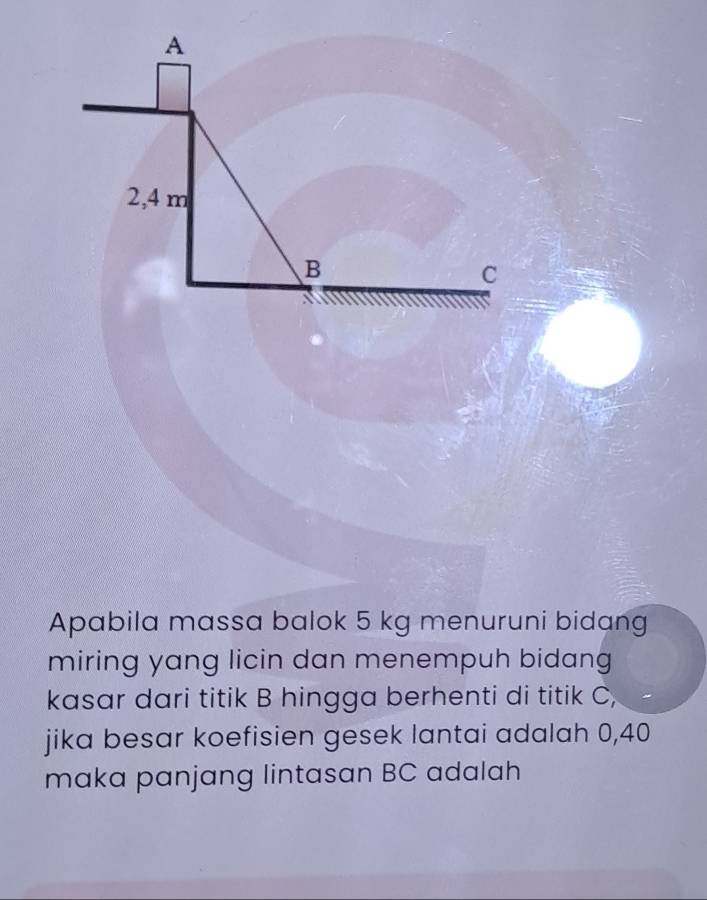 A
2,4 m
B
C
Apabila massa balok 5 kg menuruni bidang 
miring yang licin dan menempuh bidang 
kasar dari titik B hingga berhenti di titik C, 
jika besar koefisien gesek lantai adalah 0,40
maka panjang lintasan BC adalah