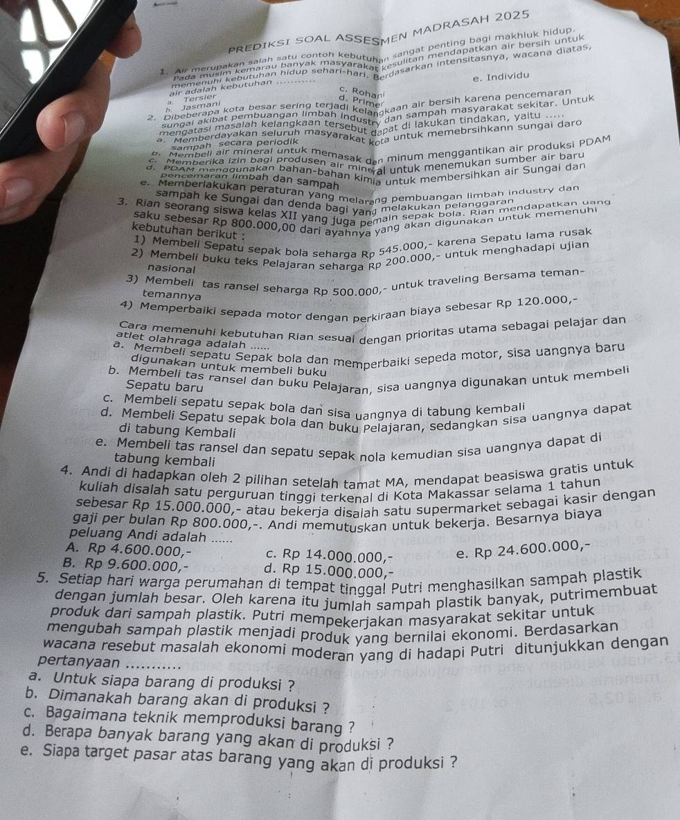 PREDIKSI SOAL ASSESMEN MADRASAH 2025
ir merupat to salah ngan co0 toh kebutuhan sangat penting bagi makhluk hidup.
Pada musRebutuhan Ridup sona-Yarakhor suliton mendapatkan air bersin Untuk
mementa kebutunann hidup seharl-harl Berdasarkan intensitasnya, wacana diatas,
e. Individu
c. Rohan
b   Jasmaní a Tersier air adalah kebutuhan .....
d. Prime
2. 'ibeberapa Kolembuangan nenerladi keiaf kaan air bersih karena pencemaran
sungal okubät Pslan Kelangkdar b an Industa9gan sampan masyarakat sekitar. Untuk
mengatasi masalan kelangkaan tersebut gapat di lakukan tindakann äungai d.
a. Memberdayakan seluruh maśyarakat kota untuk memebrsihkann sungai daro
sampah secara periodik
b. Membell air mineral untuk memasak dan minum menggantikan air produksi PDAM
c. Memberika izin bagi produsen air mineral untuk menemukan sumber air baru
d. PDAM menggunakan bahan-bahan kimia untuk membersihkan air Sungai dan
pencemaran limbah dan sampah
e. Memberlakukan peraturan yang melarang pembuangan limbah industry dan
sampah ke Sungai dan denda bagi van melakukan pelanggaran
3. Rian seorang siswa kelas XII yang juga pemain sepak bola. Rian mendapatkan uand
saku sebesar Rp 800.000,00 dari ayahnva yang akan digunakan untuk memenuhi
kebutuhan berikut :
1) Membell Sepatu sepak bola seharga Rp 545.000,- karena Sepatu lama rusak
2) Membeli buku teks Pelajaran seharga Rp 200.000,- untuk menghadapi ujian
nasional
3) Membeli tas ransel seharga Rp 500.000,- untuk traveling Bersama teman-
temannya
4) Memperbaiki sepada motor dengan perkiraan biaya sebesar Rp 120.000,
Cara memenuhi kebutuhan Rian sesuai dengan prioritas utama sebagai pelajar dan
atlet olahraga adalah ......
a. Membeli sepatu Sepak bola dan memperbaiki sepeda motor, sisa uangnya baru
digunakan untuk membeli buku
b. Membeli tas ransel dan buku Pelajaran, sisa uangnya digunakan untuk membeli
Sepatu baru
c. Membeli sepatu sepak bola dan sisa uangnya di tabung kembali
d. Membeli Sepatu sepak bola dan buku Pelajaran, sedangkan sisa uangnya dapat
di tabung Kembali
e. Membeli tas ransel dan sepatu sepak nola kemudian sisa uangnya dapat di
tabung kembali
4. Andi di hadapkan oleh 2 pilihan setelah tamat MA, mendapat beasiswa gratis untuk
kuliah disalah satu perguruan tinggi terkenal di Kota Makassar selama 1 tahun
sebesar Rp 15.000.000,- atau bekerja disaiah satu supermarket sebagai kasir dengan
gaji per bulan Rp 800.000,-. Andi memutuskan untuk bekerja. Besarnya biaya
peluang Andi adalah ......
A. Rp 4.600.000,- c. Rp 14.000.000,- e. Rp 24.600.000,-
B. Rp 9.600.000,- d. Rp 15.000.000,-
5. Setiap hari warga perumahan di tempat tinqqal Putri menghasilkan sampah plastik
dengan jumlah besar. Oleh karena itu jumlah sampah plastik banyak, putrimembuat
produk dari sampah plastik. Putri mempekerjakan masyarakat sekitar untuk
mengubah sampah plastik menjadi produk yang bernilai ekonomi. Berdasarkan
wacana resebut masalah ekonomi moderan yang di hadapi Putri ditunjukkan dengan
pertanyaan .._
a. Untuk siapa barang di produksi ?
b. Dimanakah barang akan di produksi ?
c. Bagaimana teknik memproduksi barang ?
d. Berapa banyak barang yang akan di produksi ?
e. Siapa target pasar atas barang yang akan di produksi ?