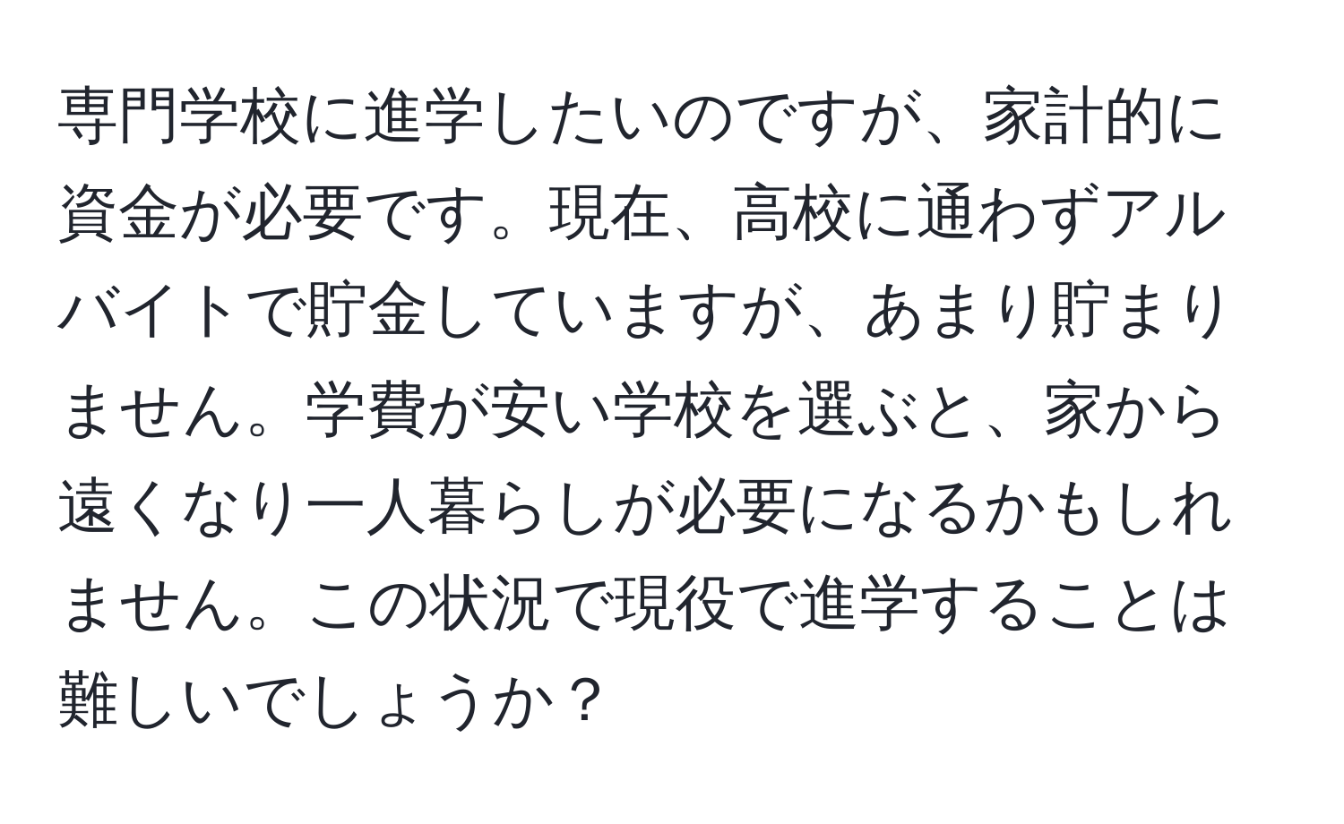 専門学校に進学したいのですが、家計的に資金が必要です。現在、高校に通わずアルバイトで貯金していますが、あまり貯まりません。学費が安い学校を選ぶと、家から遠くなり一人暮らしが必要になるかもしれません。この状況で現役で進学することは難しいでしょうか？