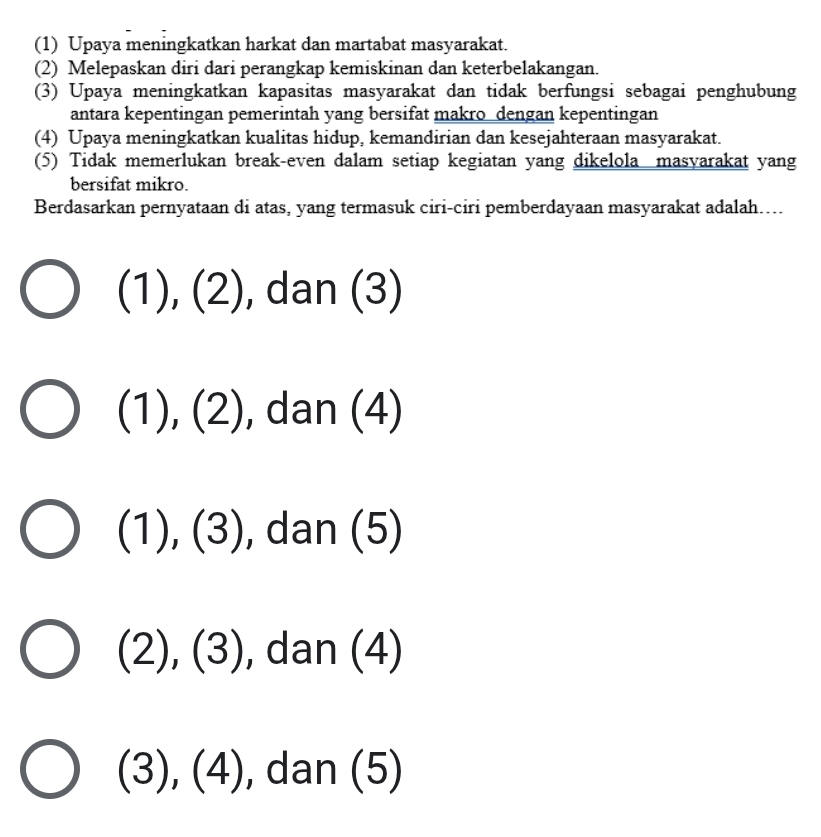 (1) Upaya meningkatkan harkat dan martabat masyarakat.
(2) Melepaskan diri dari perangkap kemiskinan dan keterbelakangan.
(3) Upaya meningkatkan kapasitas masyarakat dan tidak berfungsi sebagai penghubung
antara kepentingan pemerintah yang bersifat makro dengan kepentingan
(4) Upaya meningkatkan kualitas hidup, kemandirian dan kesejahteraan masyarakat.
(5) Tidak memerlukan break-even dalam setiap kegiatan yang dikelola masyarakat yang
bersifat mikro.
Berdasarkan pernyataan di atas, yang termasuk ciri-ciri pemberdayaan masyarakat adalah....
(1),(2) , dan (3)
(1),(2) , dan (4)
(1),(3) , dan (5)
(2),(3) , dan (4)
(3), (4) , dan (5)