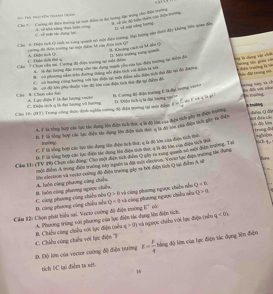 vật ly
Gv- ThS NGUYÊN THANH TRÂM
Câu 5: Cường độ điện trường tại một điểm là đại lượng đặc trưng cho điện trường
B. về tốc độ biến thiên của điện trường.
A. về khả năng thực hiện công. D. ve mặt năng lượng.
C. về mặt tác dụng lực.
Câu 6: Điện tích Q sinh ra xung quanh nó một điện trường. Đại lượng nào dưới đây không liên quan đến
cường độ điện trường tại một điểm M của điện tích Q?
B. Khoảng cách từ M đến Q.
A. Điện tích Q.
D. Môi trường xung quanh.
C. Điện tích thử q.
tương tác giữa các
Câu 7 Chọn câu sai. Cường độ điện trường tại một điểm
A. là đại lượng đặc trưng cho tác dụng mạnh yếu của lực điện trường tại điểm đó.
ng là dạng vật chất
B. có phương nằm trên đường thăng nối điện tích với điểm ta xét.
đhác đặt trong nó.
C. có hướng cùng hướng với lực điện tại một điểm nếu điện tích thử đặt tại đó dương.
a điện trường là tác
D. có độ lớn phụ thuộc vào độ lớn của điện tích thử đặt tại điểm đó.
Câu 8: Chọn câu Sai
B. Cường độ điện trường E là đại lượng vectơ
nương này, ta ch
ên đối với nha
A. Lực điện F là đại lượng vectơ
C. Điện tích q là đại lượng vô hướng D. Điện tích q là đại lượng vectơ
n trường
Câu 10: (BT) Trong công thức định nghĩa cường độ điện trường tại một điểm E= F/q  thì F và q là gì?
ện trường.
A. F là tổng hợp các lực tác dụng lên điện tích thử; q là độ lớn của điện tích gây ra điện trường.
điểm Q đặt
có độ lớn
B. F là tổng hợp các lực điện tác dụng lên điện tích thử; q là độ lớn của điện tích gây ra điện ượt đưa các
trong điệ
C. F là tổng hợp các lực tác dụng lên điện tích thử; q là độ lớn của điện tích thử nghiệm
trường.
D. F là tổng hợp các lực điện tác dụng lên điện tích thử; q là độ lớn của điện tích thử.
Câu 11: (TV 19) Chọn câu đúng: Cho một điện tích điểm Q gây ra xung quanh nó một điện trường. Tại tích q_1,
thau.
một điểm A trong điện trường này người ta đặt một electron. Vectơ lực điện trường tác dụng
lên electron và vectơ cường độ điện trường gây ra bởi điện tích Q tại điểm A sẽ
= .
A. luôn cùng phương cùng chiều.
B. luôn cùng phương ngược chiều.
q
C. cùng phương cùng chiều nếu Q>0 và cùng phương ngược chiều nếu Q<0.
D. cùng phương cùng chiều nếu Q<0</tex> và cùng phương ngược chiều nếu Q>0.
Câu 12: Chọn phát biểu sai. Vecto cường độ điện trường E7 có:
A. Phương trùng với phương của lực điện tác dụng lên điện tích.
B. Chiều cùng chiều với lực điện (nếu q>0) và ngược chiều với lực điện (nếu q<0).
C. Chiều cùng chiều với lực điện F
D. Độ lớn của vector cường độ điện trường E= F/q  bằng độ lớn của lực điện tác dụng lên điện
tích 1C tại điểm ta xét.
16